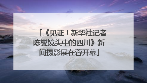 《见证！新华社记者陈燮镜头中的四川》新闻摄影展在蓉开幕