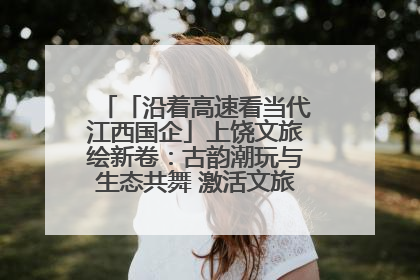 「沿着高速看当代江西国企」上饶文旅绘新卷：古韵潮玩与生态共舞 激活文旅产业新动能