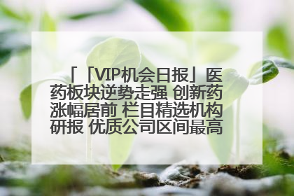 「VIP机会日报」医药板块逆势走强 创新药涨幅居前 栏目精选机构研报 优质公司区间最高涨34.9%