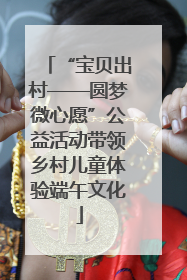“宝贝出村——圆梦微心愿”公益活动带领乡村儿童体验端午文化