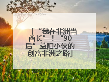 “我在非洲当酋长”！“90后”益阳小伙的创富非洲之路