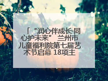 “润心伴成长·同心护未来” 兰州市儿童福利院第七届艺术节启幕 18项主题活动精彩纷呈