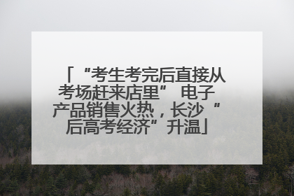“考生考完后直接从考场赶来店里” 电子产品销售火热，长沙“后高考经济”升温