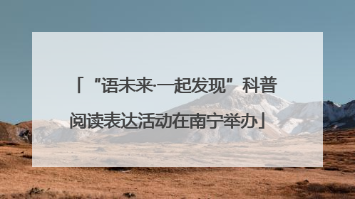 “语未来·一起发现”科普阅读表达活动在南宁举办