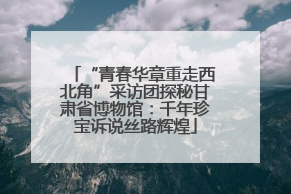 “青春华章重走西北角”采访团探秘甘肃省博物馆：千年珍宝诉说丝路辉煌