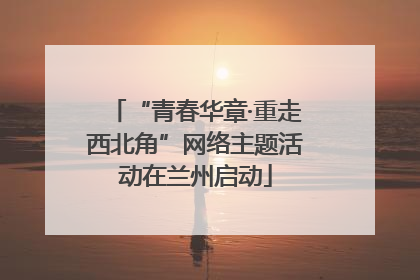 “青春华章·重走西北角”网络主题活动在兰州启动