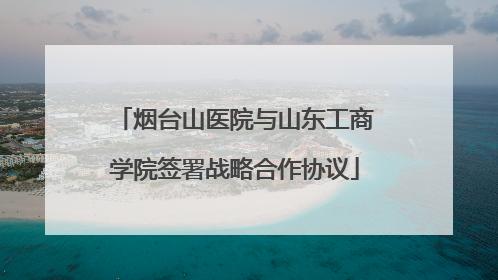 烟台山医院与山东工商学院签署战略合作协议