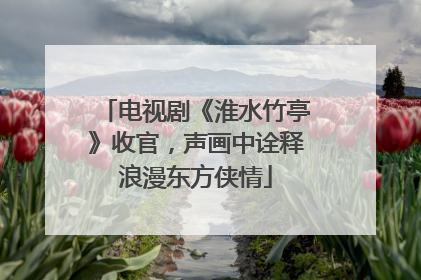 电视剧《淮水竹亭》收官，声画中诠释浪漫东方侠情