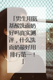 男生用氨基酸洗面奶好吗真实测评，什么洗面奶最好用排行第一！