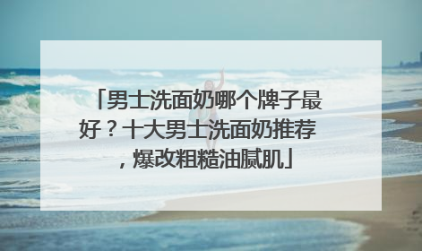 男士洗面奶哪个牌子最好？十大男士洗面奶推荐，爆改粗糙油腻肌