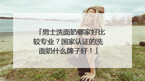 男士洗面奶哪家好比较专业？国家认证的洗面奶什么牌子好！