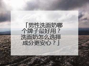 男性洗面奶哪个牌子最好用？洗面奶怎么选择成分更安心？