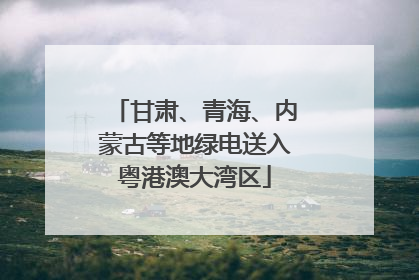 甘肃、青海、内蒙古等地绿电送入粤港澳大湾区