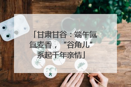 甘肃甘谷：端午氤氲麦香，“谷角儿”系起千年亲情