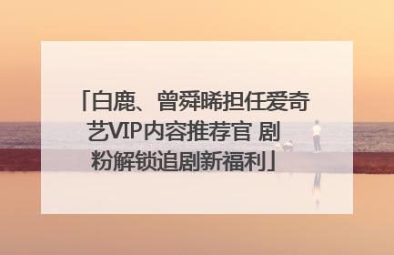 白鹿、曾舜晞担任爱奇艺VIP内容推荐官 剧粉解锁追剧新福利