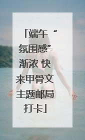 端午“氛围感”渐浓 快来甲骨文主题邮局打卡