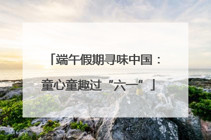端午假期寻味中国：童心童趣过“六一”