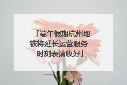 端午假期杭州地铁将延长运营服务 时刻表请收好