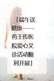 端午送健康——药王传医院爱心义诊活动顺利开展
