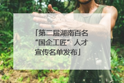 第二届湖南百名“国企工匠”人才宣传名单发布
