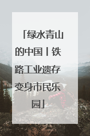 绿水青山的中国丨铁路工业遗存变身市民乐园