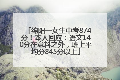 绵阳一女生中考874分！本人回应：语文140分在意料之外，班上平均分845分以上