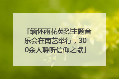 缅怀雨花英烈主题音乐会在南艺举行，300余人聆听信仰之歌