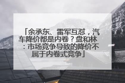 余承东、雷军互怼，汽车降价都是内卷？盘和林：市场竞争导致的降价不属于内卷式竞争