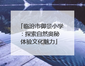 临汾市御景小学：探索自然奥秘 体验文化魅力