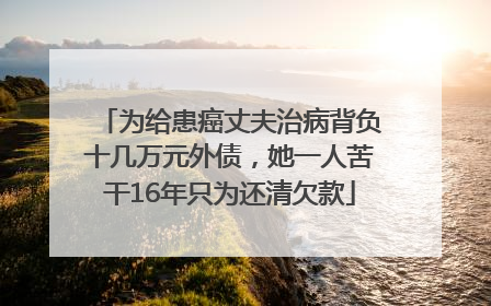 为给患癌丈夫治病背负十几万元外债，她一人苦干16年只为还清欠款