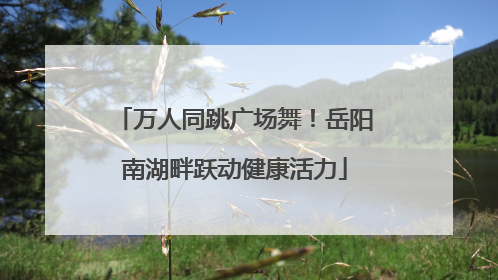 万人同跳广场舞！岳阳南湖畔跃动健康活力