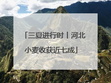 三夏进行时丨河北小麦收获近七成