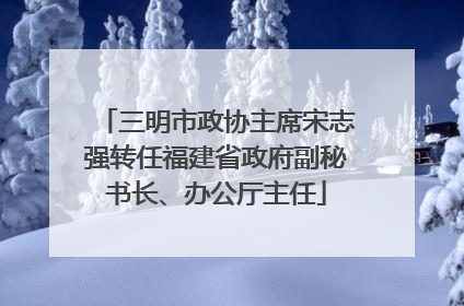 三明市政协主席宋志强转任福建省政府副秘书长、办公厅主任