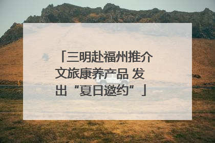 三明赴福州推介文旅康养产品 发出“夏日邀约”