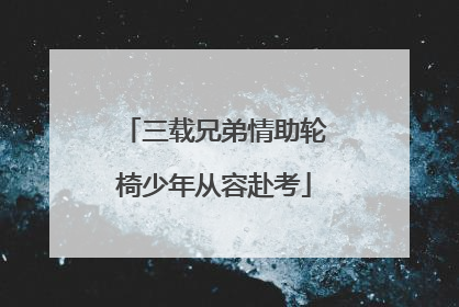 三载兄弟情助轮椅少年从容赴考