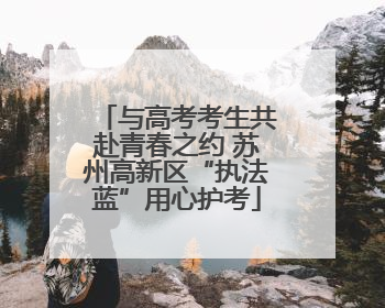 与高考考生共赴青春之约 苏州高新区“执法蓝”用心护考