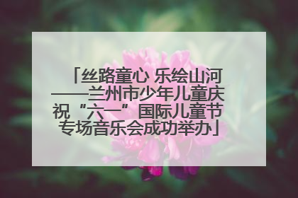 丝路童心 乐绘山河——兰州市少年儿童庆祝“六一”国际儿童节专场音乐会成功举办