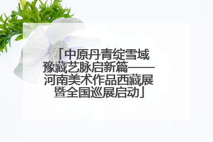 中原丹青绽雪域 豫藏艺脉启新篇——河南美术作品西藏展暨全国巡展启动