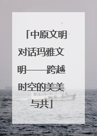中原文明对话玛雅文明——跨越时空的美美与共