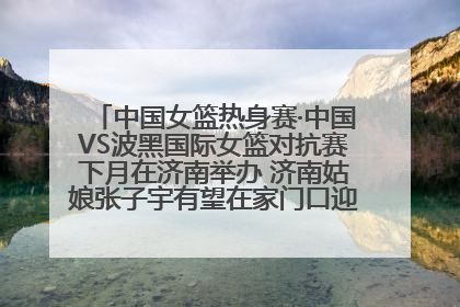 中国女篮热身赛·中国VS波黑国际女篮对抗赛下月在济南举办 济南姑娘张子宇有望在家门口迎来国家队首秀