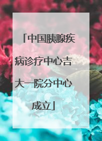 中国胰腺疾病诊疗中心吉大一院分中心成立