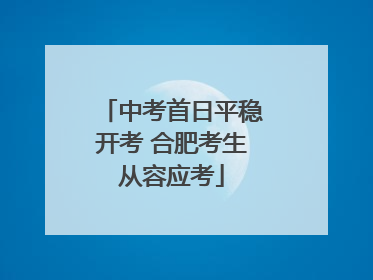 中考首日平稳开考 合肥考生从容应考