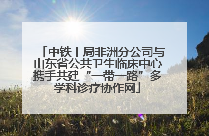 中铁十局非洲分公司与山东省公共卫生临床中心携手共建“一带一路”多学科诊疗协作网