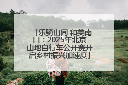 乐骑山间 和美南口：2025年北京山地自行车公开赛开启乡村振兴加速度