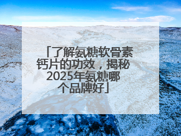 了解氨糖软骨素钙片的功效，揭秘2025年氨糖哪个品牌好