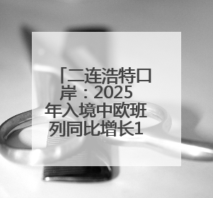 二连浩特口岸：2025年入境中欧班列同比增长17.73%