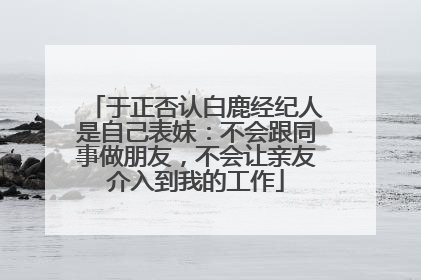 于正否认白鹿经纪人是自己表妹：不会跟同事做朋友，不会让亲友介入到我的工作