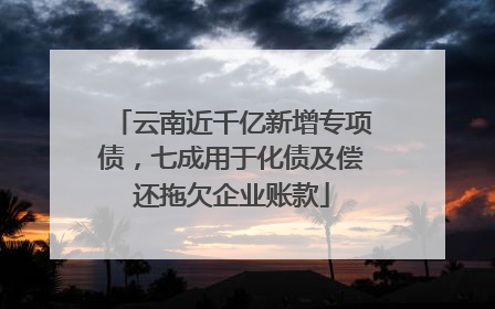 云南近千亿新增专项债，七成用于化债及偿还拖欠企业账款