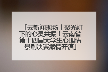 云新闻现场丨聚光灯下的心灵共振！云南省第十四届大学生心理情景剧决赛燃情开演