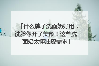 什么牌子洗面奶好用，洗脸像开了美颜！这些洗面奶太懂油皮需求